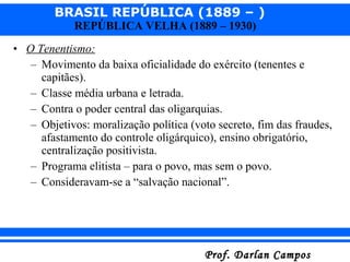 BRASIL REPÚBLICA (1889 – )
Prof. Darlan CamposProf. Darlan Campos
REPÚBLICA VELHA (1889 – 1930)
• O Tenentismo:
– Movimento da baixa oficialidade do exército (tenentes e
capitães).
– Classe média urbana e letrada.
– Contra o poder central das oligarquias.
– Objetivos: moralização política (voto secreto, fim das fraudes,
afastamento do controle oligárquico), ensino obrigatório,
centralização positivista.
– Programa elitista – para o povo, mas sem o povo.
– Consideravam-se a “salvação nacional”.
 