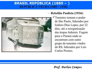 BRASIL REPÚBLICA (1889 – )
Prof. Darlan CamposProf. Darlan Campos
REPÚBLICA VELHA (1889 – 1930)
– Rebelião Paulista (1924):
Tenentes tomam o poder
de São Paulo, liderados por
Isidoro Dias Lopes, por 22
dias, até a reorganização
das tropas federais. Fogem
para o Paraná onde se
encontram com outro
grupo de tenentes vindos
do RS, liderados por Luís
Carlos Prestes.
 