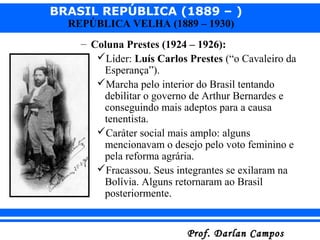 BRASIL REPÚBLICA (1889 – )
Prof. Darlan CamposProf. Darlan Campos
REPÚBLICA VELHA (1889 – 1930)
– Coluna Prestes (1924 – 1926):
Líder: Luís Carlos Prestes (“o Cavaleiro da
Esperança”).
Marcha pelo interior do Brasil tentando
debilitar o governo de Arthur Bernardes e
conseguindo mais adeptos para a causa
tenentista.
Caráter social mais amplo: alguns
mencionavam o desejo pelo voto feminino e
pela reforma agrária.
Fracassou. Seus integrantes se exilaram na
Bolívia. Alguns retornaram ao Brasil
posteriormente.
 