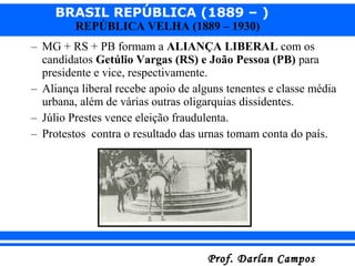 BRASIL REPÚBLICA (1889 – )
Prof. Darlan CamposProf. Darlan Campos
REPÚBLICA VELHA (1889 – 1930)
– MG + RS + PB formam a ALIANÇA LIBERAL com os
candidatos Getúlio Vargas (RS) e João Pessoa (PB) para
presidente e vice, respectivamente.
– Aliança liberal recebe apoio de alguns tenentes e classe média
urbana, além de várias outras oligarquias dissidentes.
– Júlio Prestes vence eleição fraudulenta.
– Protestos contra o resultado das urnas tomam conta do país.
 