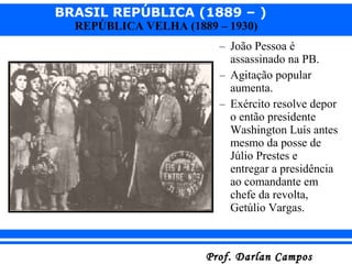 BRASIL REPÚBLICA (1889 – )
Prof. Darlan CamposProf. Darlan Campos
REPÚBLICA VELHA (1889 – 1930)
– João Pessoa é
assassinado na PB.
– Agitação popular
aumenta.
– Exército resolve depor
o então presidente
Washington Luís antes
mesmo da posse de
Júlio Prestes e
entregar a presidência
ao comandante em
chefe da revolta,
Getúlio Vargas.
 