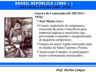 BRASIL REPÚBLICA (1889 – )
Prof. Darlan CamposProf. Darlan Campos
REPÚBLICA VELHA (1889 – 1930)
– Guerra do Contestado (SC/PR 1912 –
1916):
José Maria (líder).
Causas: exploração de camponeses,
concessão de terras e benefícios para
empresas inglesas e americanas que
provocaram a expulsão e marginalização
de pequenos camponeses.
Origem do nome: região contestada entre
os estados de Santa Catarina e Paraná.
Assim como Canudos, os participantes
foram violentamente massacrados.
 