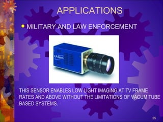 APPLICATIONS


MILITARY AND LAW ENFORCEMENT

THIS SENSOR ENABLES LOW LIGHT IMAGING AT TV FRAME
RATES AND ABOVE WITHOUT THE LIMITATIONS OF VACUM TUBE
BASED SYSTEMS.
25

 