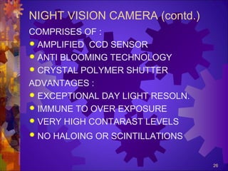 NIGHT VISION CAMERA (contd.)
COMPRISES OF :
 AMPLIFIED CCD SENSOR
 ANTI BLOOMING TECHNOLOGY
 CRYSTAL POLYMER SHUTTER
ADVANTAGES :
 EXCEPTIONAL DAY LIGHT RESOLN.
 IMMUNE TO OVER EXPOSURE
 VERY HIGH CONTARAST LEVELS


NO HALOING OR SCINTILLATIONS
26

 