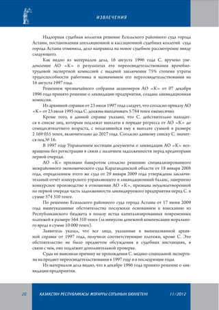 ИЗВЛЕЧЕНИЯ

Надзорная судебная коллегия решение Есильского районного суда города
Астаны, постановления апелляционной и кассационной судебных коллегий суда
города Астаны отменила, дело направила на новое судебное рассмотрение ввиду
следующего.
Как видно из материалов дела, 16 августа 1996 года С. вручено уведомление АО «К» о результатах его переосвидетельствования врачебнотрудовой экспертной комиссией с выдачей заключения 75% степени утраты
трудоспособности работника и назначением его переосвидетельствования на
16 августа 1997 года.
Решением чрезвычайного собрания акционеров АО «К» от 07 декабря
1996 года принято решение о ликвидации предприятия, создана ликвидационная
комиссия.
Из архивной справки от 23 июля 1997 года следует, что согласно приказу АО
«К» от 23 июля 1995 года С. должны выплачивать 5 784 тенге ежемесячно.
Кроме того, в данной справке указано, что С. действительно находится в списке лиц, которым подлежат выплаты в порядке регресса от АО «К» до
семидесятилетнего возраста, с полагавшейся ему к выплате суммой в размере
2 169 055 тенге, включительно до 2027 года. Согласно данному списку С. значится под № 16.
В 1997 году Управлением юстиции документы о ликвидации АО «К» возвращены без регистрации в связи с наличием задолженности перед кредиторами
первой очереди.
АО «К» признано банкротом согласно решению специализированного
межрайонного экономического суда Карагандинской области от 18 января 2008
года, определением этого же суда от 29 января 2009 года утверждены заключительный отчёт конкурсного управляющего и ликвидационный баланс, завершено
конкурсное производство в отношении АО «К», признана неудов­летворенной
по первой очереди часть задолженности ликвидируемого предприятия перед С. в
сумме 574 310 тенге.
По решению Есильского районного суда города Астаны от 17 июня 2009
года вышеуказанные обстоятельства послужили основанием к взысканию из
Республиканского бюджета в пользу истца капитализированных повременных
платежей в размере 564 310 тенге (за минусом денежной компенсации морального вреда в сумме 10 000 тенге).
Заявитель указал, что все лица, указанные в вышеназванной архивной справке от 1997 года, получили соответствующие платежи, кроме С. Это
обстоятельство не было предметом обсуждения в судебных инстанциях, в
связи с чем, оно подлежит дополнительной проверке.
Суды не выяснили причину не прохождения С. медико-социальной экспертизы на предмет переосвидетельствования в 1997 году и в последующие годы.
Из материалов дела видно, что в декабре 1996 года принято решение о ликвидации предприятия.

20

¬АЗА¬СТАН РЕСПУБЛИКАСЫ ЖОªАРªЫ СОТЫНЫ­­­­­ БЮЛЛЕТЕНI
£

11/2012

 