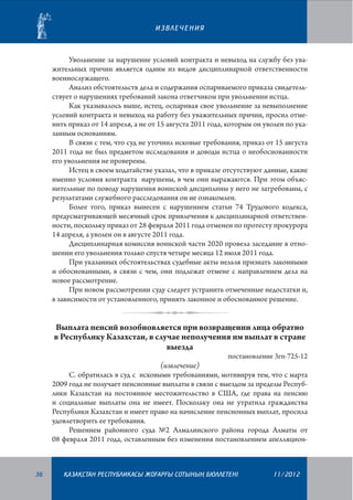 ИЗВЛЕЧЕНИЯ

Увольнение за нарушение условий контракта и невыход на службу без уважительных причин является одним из видов дисциплинарной ответственности
военнослужащего.
Анализ обстоятельств дела и содержания оспариваемого приказа свидетельствует о нарушениях требований закона ответчиком при увольнении истца.
Как указывалось выше, истец, оспаривая свое увольнение за невыполнение
условий контракта и невыход на работу без уважительных причин, просил отменить приказ от 14 апреля, а не от 15 августа 2011 года, которым он уволен по указанным основаниям.
В связи с тем, что суд не уточнил исковые требования, приказ от 15 августа
2011 года не был предметом исследования и доводы истца о необоснованности
его увольнения не проверены.
Истец в своем ходатайстве указал, что в приказе отсутствуют данные, какие
именно условия контракта нарушены, в чем они выражаются. При этом объяснительные по поводу нарушения воинской дисциплины у него не затребованы, с
результатами служебного расследования он не ознакомлен.
Более того, приказ вынесен с нарушением статьи 74 Трудового кодекса,
предусматривающей месячный срок привлечения к дисциплинарной ответственности, поскольку приказ от 28 февраля 2011 года отменен по протесту прокурора
14 апреля, а уволен он в августе 2011 года.
Дисциплинарная комиссия воинской части 2020 провела заседание в отношении его увольнения только спустя четыре месяца 12 июля 2011 года.
При указанных обстоятельствах судебные акты нельзя признать закон­ными
и обоснованными, в связи с чем, они подлежат отмене с направлением дела на
новое рассмотрение.
При новом рассмотрении суду следует устранить отмеченные недостатки и,
в зависимости от установленного, принять законное и обоснованное решение.

Выплата пенсий возобновляется при возвращении лица обратно
в Республику Казахстан, в случае неполучения им выплат в стране
выезда

постановление 3гп-725-12

(извлечение)
С. обратилась в суд с исковыми требованиями, мотивируя тем, что с марта
2009 года не получает пенсионные выплаты в связи с выездом за пределы Респуб­
лики Казахстан на постоянное местожительство в США, где права на пенсию
и социальные выплаты она не имеет. Поскольку она не утратила гражданства
Республики Казахстан и имеет право на начисление пенсионных выплат, просила
удовлетворить ее требования.
Решением районного суда №2 Алмалинского района города Алматы от
08 февраля 2011 года, оставленным без изменения постановлением апелляцион-

36

¬АЗА¬СТАН РЕСПУБЛИКАСЫ ЖОªАРªЫ СОТЫНЫ­­­­­ БЮЛЛЕТЕНI
£

11/2012

 