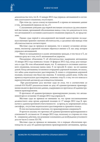 ИЗВЛЕЧЕНИЯ

доказательства того, что Б. 15 января 2012 года управлял автомашиной в состоянии алкогольного опьянения, отсутствуют.
При этом суд сделал ссылку на пояснения Б. и принял во внимание данные
о том, автомашиной управлял не он, а Т.
С указанными доводами суда первой инстанции согласился суд апелляционной инстанции, признавший обоснованным вывод о том, что доказательств того,
что автомашиной в состоянии алкогольного опьянения управлял Б., не представлено.
Однако суды первой и апелляционной инстанций односторонне исследовали имеющие правовое значение обстоятельства, а сделанные ими выводы этим
обстоятельствам не соответствуют.
Местные суды не приняли во внимание, что в момент остановки автомашины, инспектор дорожной полиции обратился именно к Б. как лицу, которое
управляло автомашиной.
Никто из находившихся в салоне автомашины граждан, в том числе и Т., не
заявили сразу же о том, что Б. автомашиной не управлял.
Письменные объяснения Т. об обстоятельствах задержания автомашины
15 января 2012 года появились только 14 февраля 2012 года, когда дело находилось в суде. Из этих объяснений видно, что Б. находился в состоянии алкогольного опьянения, поскольку выпил пиво. Т. по просьбе Б. повез на его машине
домой. Когда автомашину остановили сотрудники дорожной полиции, он сказал,
что забыл дома водительское удостоверение. Б. пошел к сотрудникам дорожной
полиции, поскольку они были ему знакомы. Т. позвонил домой жене, чтобы она
привезла водительское удостоверение, позвонил отцу Б. о том, что его повезли в
наркологический диспансер для освидетельствования.
При рассмотрении дела местные суды не учли, что в соответствии со
статьей 614 КоАП доказательствами по делу об административном правонарушении являются фактические данные, содержащиеся в протоколе об административном правонарушении.
В протоколе об административном правонарушении указано, что автомашиной при ее остановке 15 января 2012 года управлял Б.
Местные суды не приняли во внимание то, что тремя постановлениями
должностного лица органа дорожной полиции от 17 января 2012 года Б. привлечен к административной ответственности: за проезд на запрещенный сигнал
светофора, отсутствие водительского удостоверения и страхового полиса.
В этих постановлениях отмечено, что правонарушения совершены Б.
В протесте указано, что протокол об административном правонарушении в
отношении Б. составлен не 15 января 2012 года, поскольку со стороны его отца
К. совершены действия, послужившие основанием для возбуждения уголовного
дела по части 2 статьи 321 УК.
Местные суды не приняли во внимание, что в порядке обеспечения производства по делу об административном правонарушении автомашина, принад-

52

¬АЗА¬СТАН РЕСПУБЛИКАСЫ ЖОªАРªЫ СОТЫНЫ­­­­­ БЮЛЛЕТЕНI
£

11/2012

 