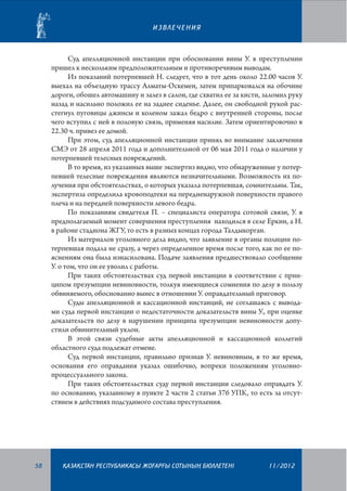 ИЗВЛЕЧЕНИЯ

Суд апелляционной инстанции при обосновании вины У. в преступлении
пришел к нескольким предположительным и противоречивым выводам.
Из показаний потерпевшей Н. следует, что в тот день около 22.00 часов У.
выехал на объездную трассу Алматы-Оскемен, затем припарковался на обочине
дороги, обошел автомашину и залез в салон, где схватил ее за кисти, заломил руку
назад и насильно положил ее на заднее сиденье. Далее, он свободной рукой расстегнул пуговицы джинсы и коленом зажал бедро с внутренней стороны, после
чего вступил с ней в половую связь, применяя насилие. Затем ориентировочно в
22.30 ч. привез ее домой.
При этом, суд апелляционной инстанции принял во внимание заключения
СМЭ от 28 апреля 2011 года и дополнительной от 06 мая 2011 года о наличии у
потерпевшей телесных повреждений.
В то время, из указанных выше экспертиз видно, что обнаруженные у потерпевшей телесные повреждения являются незначительными. Возможность их получения при обстоятельствах, о которых указала потерпевшая, сомнительны. Так,
экспертиза определила кровоподтеки на передненаружной поверхности правого
плеча и на передней поверхности левого бедра.
По показаниям свидетеля П. – специалиста оператора сотовой связи, У. в
предполагаемый момент совершения преступления находился в селе Еркин, а Н.
в районе стадиона ЖГУ, то есть в разных концах города Талдыкорган.
Из материалов уголовного дела видно, что заявление в органы полиции потерпевшая подала не сразу, а через определенное время после того, как по ее пояснениям она была изнасилована. Подаче заявления предшествовало сообщение
У. о том, что он ее уволил с работы.
При таких обстоятельствах суд первой инстанции в соответствии с принципом презумпции невиновности, толкуя имеющиеся сомнения по делу в пользу
обвиняемого, обоснованно вынес в отношении У. оправдательный приговор.
Суды апелляционной и кассационной инстанций, не соглашаясь с выводами суда первой инстанции о недостаточности доказательств вины У., при оценке
доказательств по делу в нарушении принципа презумпции невиновности допустили обвинительный уклон.
В этой связи судебные акты апелляционной и кассационной коллегий
областного суда подлежат отмене.
Суд первой инстанции, правильно признав У. невиновным, в то же время,
основания его оправдания указал ошибочно, вопреки положениям уголовнопроцессуального закона.
При таких обстоятельствах суду первой инстанции следовало оправдать У.
по основанию, указанному в пункте 2 части 2 статьи 376 УПК, то есть за отсутствием в действиях подсудимого состава преступления.

58

¬АЗА¬СТАН РЕСПУБЛИКАСЫ ЖОªАРªЫ СОТЫНЫ­­­­­ БЮЛЛЕТЕНI
£

11/2012

 