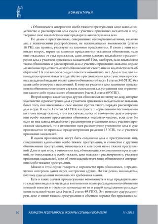 К О М М Е Н ТА Р И Й

•	Обвиняемое в совершении особо тяжкого преступления лицо заявило ходатайство о рассмотрении дела судом с участием присяжных заседателей и подтвердило свое ходатайство в ходе предварительного слушания дела.
По делам о преступлениях, совершенных несовершеннолетними, включая
лиц с психическими расстройствами, не исключающими вменяемости (статья
18 УК), как правило, участвуют их законные представители. В связи с этим возникает вопрос, вправе ли законные представители указанных обвиняемых, если
они отказались от суда присяжных, сами лично заявлять ходатайство о рассмот­
рении дела с участием присяжных заседателей? Или, наоборот, если ходатайство
таким обвиняемым о рассмотрении дела с участием присяжных заявлено, вправе
ли законные представители этих обвиняемых от своего имени ходатайствовать об
обратном? На эти вопросы следует ответить однозначно: нет. Дело в том, что законодатель правом заявлять ходатайство о рассмотрении дела с участием присяжных заседателей наделил только самого обвиняемого (часть 1 статья 546 УПК) без
каких-либо оговорок и исключений. К тому же участие в деле законного представителя обвиняемого не может служить основанием для устранения или ограничения какого-либо права самого обвиняемого (часть 3 статья 69 УПК).
Второй вопрос касается прав других обвиняемых по этому же делу, которые
ходатайство о рассмотрении дела с участием присяжных заседателей не заявляли,
более того, они высказывали свое мнение против такого порядка рассмотрения
дела в суде. В части 3 статьи 543 УПК и в пункте 1 нормативного постановления
по этому поводу сказано, что в тех случаях, когда по уголовному делу в совершении особо тяжкого преступления обвиняется несколько человек, если хотя бы
один из них заявил ходатайство о рассмотрении уголовного дела с участием присяжных заседателей, то в отношении всех рассмотрение уголовного дела в суде
производится по правилам, предусмотренным разделом 13 УПК, т.е. с участием
присяжных заседателей.
В одном производстве могут быть соединены дела о преступлениях лиц,
совершивших единолично особо тяжкое преступление, и совместно с другими
обвиняемыми преступление, относящееся к категории менее тяжких преступлений. Даже и при этом, в отношении лиц, обвиняющихся в совершении преступлений, не относящихся к особо тяжким, дело подлежит рассмотрению с участием
присяжных заседателей, если об этом ходатайствует лицо, обвиняемое в совершении особо тяжкого преступления.
Можно в этом случае говорить о неравенстве прав обвиняемых, о предпочтении интересов одних перед интересами других. Но так решил законодатель,
поэтому суды должны выполнять эти требования закона.
Есть в таких случаях процессуальная возможность в ходе предварительного следствия выделить часть дела в отношении полно расследованного обвинения
меньшей тяжести в отдельное производство не в ущерб продолжению расследования остальной части дела (часть 2 статья 49 УПК). Это позволит суду рассмот­
реть дело о менее тяжком преступлении в обычном порядке без присяжных за-

60

¬АЗА¬СТАН РЕСПУБЛИКАСЫ ЖОªАРªЫ СОТЫНЫ­­­­­ БЮЛЛЕТЕНI
£

11/2012

 