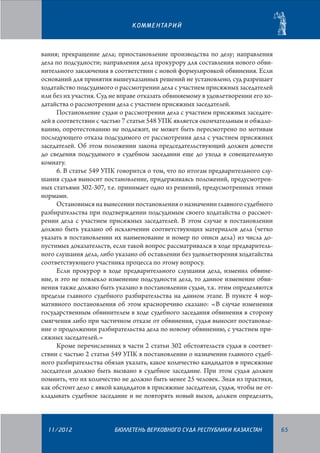 К О М М Е Н ТА Р И Й

вания; прекращение дела; приостановление производства по делу; направления
дела по подсудности; направления дела прокурору для составления нового обвинительного заключения в соответствии с новой формулировкой обвинения. Если
оснований для принятия вышеуказанных решений не установлено, суд разрешает
ходатайство подсудимого о рассмотрении дела с участием присяжных заседателей
или без их участия. Суд не вправе отказать обвиняемому в удовлетворении его ходатайства о рассмотрении дела с участием присяжных заседателей.
Постановление судьи о рассмотрении дела с участием присяжных заседателей в соответствии с частью 7 статьи 548 УПК является окончательным и обжалованию, опротестованию не подлежит, не может быть пересмотрено по мотивам
последующего отказа подсудимого от рассмотрения дела с участием присяжных
заседателей. Об этом положении закона председательствующий должен довести
до сведения подсудимого в судебном заседании еще до ухода в совещательную
комнату.
6. В статье 549 УПК говорится о том, что по итогам предварительного слушания судья выносит постановление, придерживаясь положений, предусмотренных статьями 302-307, т.е. принимает одно из решений, предусмотренных этими
нормами.
Остановимся на вынесении постановления о назначении главного судебного
разбирательства при подтверждении подсудимым своего ходатайства о рассмот­
рении дела с участием присяжных заседателей. В этом случае в постановлении
должно быть указано об исключении соответствующих материалов дела (четко
указать в постановлении их наименование и номер по описи дела) из числа допустимых доказательств, если такой вопрос рассматривался в ходе предварительного слушания дела, либо указано об оставлении без удовлетворения ходатайства
соответствующего участника процесса по этому вопросу.
Если прокурор в ходе предварительного слушания дела, изменил обвинение, и это не повлекло изменение подсудности дела, то данное изменение обвинения также должно быть указано в постановлении судьи, т.к. этим определяются
пределы главного судебного разбирательства на данном этапе. В пункте 4 нормативного постановления об этом красноречиво сказано: «В случае изменения
государственным обвинителем в ходе судебного заседания обвинения в сторону
смягчения либо при частичном отказе от обвинения, судья выносит постановление о продолжении разбирательства дела по новому обвинению, с участием присяжных заседателей.»
Кроме перечисленных в части 2 статьи 302 обстоятельств судья в соответствии с частью 2 статьи 549 УПК в постановлении о назначении главного судебного разбирательства обязан указать, какое количество кандидатов в присяжные
заседатели должно быть вызвано в судебное заседание. При этом судья должен
помнить, что их количество не должно быть менее 25 человек. Зная из практики,
как обстоит дело с явкой кандидатов в присяжные заседатели, судья, чтобы не откладывать судебное заседание и не повторять новый вызов, должен определить,

11/2012

БЮЛЛЕТЕНЬ ВЕРХОВНОГО СУДА РЕСПУБЛИКИ КАЗАХСТАН

65

 