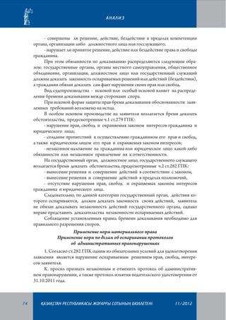 АНАЛИЗ

- совершены ли решение, действие, бездействие в пределах компетенции
органа, организации либо должностного лица или госслужащего;
- нарушает ли принятое решение, действие или бездействие права и свободы
гражданина.
При этом обязанности по доказыванию распределяются следующим образом: государственные органы, органы местного самоуправления, общественное
объединение, организация, должностное лицо или государственный служащий
должны доказать законность оспариваемых решений или действий (бездействия),
а гражданин обязан доказать сам факт нарушения своих прав или свобод.
Вид судопроизводства - исковой или особый исковой влияет на распределение бремени доказывания между сторонами спора.
При исковой форме защиты прав бремя доказывания обоснованности заявленных требований возложено на истца.
В особом исковом производстве на заявителя возлагается бремя доказать
обстоятельства, предусмотренные ч.1 ст.279 ГПК:
- нарушение прав, свобод и охраняемых законом интересов гражданина и
юридического лица;
- создание препятствий к осуществлению гражданином его прав и свобод,
а также юридическим лицом его прав и охраняемых законом интересов;
- незаконное наложение на гражданина или юридическое лицо какой-либо
обязанности или незаконное привлечение их к ответственности.
На государственный орган, должностное лицо, государственного служащего
возлагается бремя доказать обстоятельства, предусмотренные ч.2 ст.282 ГПК:
- вынесение решения и совершение действий в соответствии с законом,
- вынесение решения и совершение действий в пределах полномочий,
- отсутствие нарушения прав, свобод и охраняемых законом интересов
гражданина и юридического лица.
Следовательно, по данной категории государственный орган, действия которого оспариваются, должен доказать законность своих действий, заявитель
не обязан доказывать незаконность действий государственного органа, однако
вправе представить доказательства незаконности оспариваемых действий.
Соблюдение установленных правил бремени доказывания необходимо для
правильного разрешения споров.
Применение норм материального права
Применение норм по делам об оспаривании протоколов
об административных правонарушениях
1. Согласно ст.282 ГПК одним из обязательных условий для удовлетворения
заявления является нарушение оспариваемым решением прав, свобод, интересов заявителя.
К. просил признать незаконным и отменить протокол об административном правонарушении, а также протокол изъятия водительского удостоверения от
31.10.2011 года.

74

¬АЗА¬СТАН РЕСПУБЛИКАСЫ ЖОªАРªЫ СОТЫНЫ­­­­­ БЮЛЛЕТЕНI
£

11/2012

 
