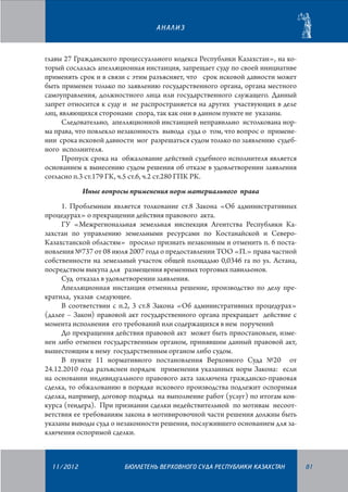 АНАЛИЗ

главы 27 Гражданского процессуального кодекса Республики Казахстан», на который сослалась апелляционная инстанция, запрещает суду по своей инициативе
применять срок и в связи с этим разъясняет, что срок исковой давности может
быть применен только по заявлению государственного органа, органа местного
самоуправления, должностного лица или государственного служащего. Данный
запрет относится к суду и не распространяется на других участвующих в деле
лиц, являющихся сторонами спора, так как они в данном пункте не указаны.
Следовательно, апелляционной инстанцией неправильно истолкована норма права, что повлекло незаконность вывода суда о том, что вопрос о применении срока исковой давности мог разрешаться судом только по заявлению судебного исполнителя.
Пропуск срока на обжалование действий судебного исполнителя является
основанием к вынесению судом решения об отказе в удовлетворении заявления
согласно п.3 ст.179 ГК, ч.5 ст.6, ч.2 ст.280 ГПК РК.
Иные вопросы применения норм материального права
1. Проблемным является толкование ст.8 Закона «Об административных
процедурах» о прекращении действия правового акта.
ГУ «Межрегиональная земельная инспекция Агентства Республики Казахстан по управлению земельными ресурсами по Костанайской и СевероКазахстанской областям» просило признать незаконным и отменить п. 6 постановления №737 от 08 июля 2007 года о предоставлении ТОО «П.» права частной
собственности на земельный участок общей площадью 0,0346 га по ул. Астана,
посредством выкупа для размещения временных торговых павильонов.
Суд отказал в удовлетворении заявления.
Апелляционная инстанция отменила решение, производство по делу прекратила, указав следующее.
В соответствии с п.2, 3 ст.8 Закона «Об административных процедурах»
(далее – Закон) правовой акт государственного органа прекращает действие с
момента исполнения его требований или содержащихся в нем поручений
До прекращения действия правовой акт может быть приостановлен, изменен либо отменен государственным органом, принявшим данный правовой акт,
вышестоящим к нему государственным органом либо судом.
В пункте 11 нормативного постановления Верховного Суда №20 от
24.12.2010 года разъяснен порядок применения указанных норм Закона: если
на основании индивидуального правового акта заключена гражданско-правовая
сделка, то обжалованию в порядке искового производства подлежит оспоримая
сделка, например, договор подряда на выполнение работ (услуг) по итогам конкурса (тендера). При признании сделки недействительной по мотивам несоответствия ее требованиям закона в мотивировочной части решения должны быть
указаны выводы суда о незаконности решения, послужившего основанием для заключения оспоримой сделки.

11/2012

БЮЛЛЕТЕНЬ ВЕРХОВНОГО СУДА РЕСПУБЛИКИ КАЗАХСТАН

81

 