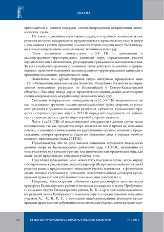 АНАЛИЗ

принимателей с акимом подсудны специализированным межрайонным экономическим судам.
Из такого толкования норм закона следует, что правовое положение акима,
решения которого оспариваются, приравнивается к юридическому лицу, и споры
с ним акимом с учетом правового положения второй стороны могут быть подсудны специализированному межрайонному экономическому суду.
Такое толкование соответствует ст.114 ГК о применении к
административно-территориальным единицам норм, определяющих участие
юридических лиц в отношениях, регулируемых гражданским законодательством.
То есть в публично-правовых отношениях также действует положение о приравнивании правового положения административно-территориальным единицам к
правовому положению юридического лица.
Заявителем, или другой стороной спора, выступало юридическое лицо
- ГУ «Межрегиональная инспекция Агентства Республики Казахстан по управленгию земельными ресурсами по Костанайской и Северо-Казахстанской
областям». Как спор между двумя юридическими лицами, данное дело подсудно
специализированному межрайонному экономическому суду.
Указанные в определении о подсудности ст.52, 53 ГПК неприменимы, так
как пользование третьими лицами процессуальными права стороны, не устраняет различия в правовом положении различных субъектов гражданского процесса - стороны и третьих лиц. Ст. 30 ГПК определяет подсудность по субъектам - сторонам спора, а третье лицо стороной спора не является.
Часть 1 ст.33 ГПК об исключительной подсудности в данном случае также
неприменима, так как предметом спора является не иск о правах на земельные
участки, а законность вынесенного государственным органом решения о предоставлении, которая проверяется судом по заявлению лица в порядке особого
искового производства (глава 27 ГПК).
Представляется, что по делу имелись основания определить подсудность
данного спора не Кызылжарскому районному суду, а СМЭС, независимо от
того, участвуют ли в качестве третьих лиц физические или юридические лица, для
каких целей предоставлен земельный участок и т.п.
Суду общей юрисдикции дело может стать подсудно в случае, когда наряду
с оспариванием юридическим лицом (например, Межрегиональной инспекцией)
решения акима о предоставлении земельного участка заявляются к физическим
лицам исковые требования о признании недействительными договоров куплипродажи права частной собственности на земельные участки и т.п.
Например, Кызылжарским районным судом рассмотрено дело по искам
прокурора Кызылжарского района в интересах государства к акиму Прибрежного сельского округа Кызылжарского района, В., К. и др. о признании незаконными решений акима Прибрежного сельского округа о предоставлении земельных
участков А., К., В., Р., С. о признании недействительными договоров куплипродажи права частной собственности на земельные участки, актов на право част-

86

¬АЗА¬СТАН РЕСПУБЛИКАСЫ ЖОªАРªЫ СОТЫНЫ­­­­­ БЮЛЛЕТЕНI
£

11/2012

 