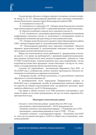 АНАЛИЗ

Суд рассмотрел оба иска и утвердил мировое соглашение, согласно которому между А., К., ГУ «Кызылжарский районный отдел земельных отношений»,
акимом Бескольского аульного округа Кызылжарского района СКО:
- А. отказывается от иска к К.,
- К. отказывается от заявления к ГУ «Аппарат акима Бескольского аульного
округа Кызылжарского района СКО» о признании решения недействительным,
- К. обязуется освободить занятую часть земельного участка А.,
- А. и К. соглашаются с заключением архитектора о возможности изменения
конфигурации земельного участка А. заключением и ситуационной схемой по
отображению возникшей накладки между их земельными участками,
- ГУ «Аппарат акима Бескольского аульного округа Кызылжарского района
СКО» обязуется предоставить А. дополнительный земельный участок,
- ГУ «Кызылжарский районный отдел земельных отношений» обязуется
оформить предоставленный А. дополнительный земельный участок с выдачей
акта на право частной собственности на него.
Между тем, иском являются только требования А., предъявленные к частному лицу К., в то время как требования К. о признании недействительным решения госоргана (должностного лица) является оспариванием решения по главе
27 ГПК. Соответственно, понятия встречного иска здесь неприменимы, так как
встречный иск может быть предъявлен только ответчиком к истцу, но не ответчиком к государственному органу (должностному лицу).
Согласно п.9 нормативного постановления Верховного Суда №20 от
24.12.2010 года к особенностям особого искового производства относится невозможность окончания дела мировым соглашением.
2. Возвращая жалобу, суд должен разъяснять, а не рекомендовать заявителю
обратиться в соответствующий суд.
В мотивировочной части определения Тимирязевского райсуда от
02.05.2012 года о возвращении жалобы К. рекомендовано заявителю обратиться в другой суд. Однако в резолютивной части суд правильно разъяснил право
заявителя обратиться в суд № 2 г.Петропавловска.
Суд вправе и обязан согласно ст.15 ГПК разъяснять участвующим в деле
лицам их права, но не может рекомендовать, так как это влечет нарушение беспристрастности суда.
Некоторые статистические данные
Согласно статистическим данным судами области в 2011 году:
- рассмотрено с вынесением решений – 10 912 гражданских дел,
- изменено, отменено в апелляционном порядке – 172 решения, или 1,57%.
- рассмотрено с вынесением решений по главе 27 ГПК – 372 дел,
- изменено, отменено в апелляционном порядке – 24 решения, или 6,45%
от числа дел по данной категории и 13,95% от общего числа отмененных, измененных решений.

88

¬АЗА¬СТАН РЕСПУБЛИКАСЫ ЖОªАРªЫ СОТЫНЫ­­­­­ БЮЛЛЕТЕНI
£

11/2012

 
