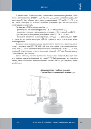 АНАЛИЗ

Следовательно, каждое седьмое, отмененное и измененное решение, относится к спорам по главе 27 ГПК (13,95%), хотя дела данной категории составляют
всего лишь 3,4% от общего числа вынесенных решений (372 из 10.912). То есть,
по данной категории дел отмен и изменений решений в 4 раза больше среднестатистических показателей.
За 6 месяцев 2012 года судами области:
- рассмотрено с вынесением решений – 5 877 гражданских дел,
- изменено, отменено в апелляционном порядке – 106 решений, или 1,8%.
- рассмотрено с вынесением решений по главе 27 ГПК – 152 дел,
- изменено, отменено в апелляционном порядке – 13 решений, или 8,55%
от числа дел по данной категории и 12,3% от общего числа отмененных, измененных решений.
Следовательно, каждое восьмое, отмененное и измененное решение, относится к спорам по главе 27 ГПК (12,3%), хотя дела данной категории составляют
всего лишь 2,58% от общего числа вынесенных решений (152 из 5 877). То есть,
по данной категории дел отмен и изменений решений в 4,7 раза больше среднестатистических показателей.
Таким образом, высокий показатель обжалования решений, большой процент отмен и изменений решений по главе 27 ГПК обуславливают актуальность
проводимого обобщения для повышения в целом качества рассмотрения гражданских дел.
Апелляционная судебная коллегия
Северо-Казахстанского областного суда

11/2012

БЮЛЛЕТЕНЬ ВЕРХОВНОГО СУДА РЕСПУБЛИКИ КАЗАХСТАН

89

 