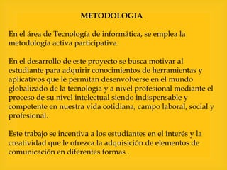 METODOLOGIA

En el área de Tecnología de informática, se emplea la
metodología activa participativa.
En el desarrollo de este proyecto se busca motivar al
estudiante para adquirir conocimientos de herramientas y
aplicativos que le permitan desenvolverse en el mundo
globalizado de la tecnología y a nivel profesional mediante el
proceso de su nivel intelectual siendo indispensable y
competente en nuestra vida cotidiana, campo laboral, social y
profesional.
Este trabajo se incentiva a los estudiantes en el interés y la
creatividad que le ofrezca la adquisición de elementos de
comunicación en diferentes formas .

 