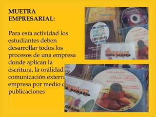 MUETRA
EMPRESARIAL:
Para esta actividad los
estudiantes deben
desarrollar todos los
procesos de una empresa
donde aplican la
escritura, la oralidad y la
comunicación externa de su
empresa por medio de
publicaciones

 