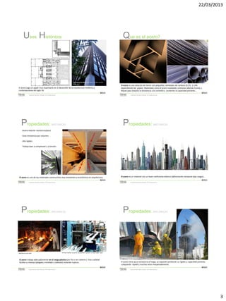 22/03/2013

Usos Históricos

Que es el acero?

The Seagram Building, New York, by Mies van der
Rohe, 1957

El acero jugo un papel muy importante en el desarrollo de la arquitectura moderna y
contemporánea del siglo XX.
METALES
Sistemas de Construcción y Estimación – Prof: Carolina Stevenson

Propiedades:

El acero es una aleación de hierro con pequeñas cantidades de carbono (0.2% -2.14%
dependiendo del grado). Materiales como el acero inoxidable contienen además Cromo y
Níquel para mejorar la resistencia a la corrosión y aumentar la capacidad portante…
METALES
Sistemas de Construcción y Estimación – Prof: Carolina Stevenson

Propiedades:

MECANICAS

MECANICAS

Buena relación resistencia/peso
Gran resistencia por volumen.
Alta rigidez.
Trabaja bien a compresión y a tensión.

El acero es uno de los materiales constructivos mas resistentes y económicos en arquitectura
METALES
Sistemas de Construcción y Estimación – Prof: Carolina Stevenson

Propiedades:

Propiedades:

MECANICAS

off-line machine to punch, slit and form sections of cold-rolled steel

Windsor Tower Fire, Madrid, 2005

El acero trabaja adecuadamente en el rango plástico (en frio o en caliente ). Esta cualidad
facilita su manejo (plegado, enrollado y doblado) evitando ruptura .
METALES
Sistemas de Construcción y Estimación – Prof: Carolina Stevenson

METALES
Sistemas de Construcción y Estimación – Prof: Carolina Stevenson

MECANICAS

Machine to cast steel

El acero es un material con un buen coeficiente elástico (deformación temporal bajo cargas)…

El acero tiene poca resistencia al fuego, se expande perdiendo su rigidez y capacidad portante
colapsando rápida y muchas veces inesperadamente.
METALES
Sistemas de Construcción y Estimación – Prof: Carolina Stevenson

3

 