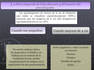 La clínica depende de la localización y del tamaño del
La clínica depende de la localización y del tamaño del
pseudoquiste.
pseudoquiste.

Cuando son pequeños:
Cuando son pequeños:

No suelen originar clínica.
Su diagnóstico es debido a un
hallazgo en el contexto de la
realización de una prueba
complementaria de imagen, en el
seguimiento de una pancreatopatía

Cuando mayores de 4 cm

Dolor epigástrico o dolor irradiado
en cinturón
Náuseas
Vómitos
Pérdida del apetito
Fiebre

 