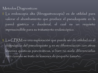 Metodos Diagnosticos:
 La endoscopia alta (fibrogastroscopia) es de utilidad para

valorar el abombamiento que produce el pseudoquiste en la
pared gástrica o duodenal, el cual es un requisito
imprescindible para su tratamiento endoscópico.
 La CPRM es una exploración que puede ser de utilidad en el

diagnóstico del pseudoquiste y en su diferenciación con otras
lesiones quísticas pancreáticas, si bien no suele diferenciarlas
bien cuando se trata de lesiones de pequeño tamaño.

 