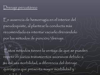 Drenaje percutáneo
En ausencia de hemorragia en el interior del
pseudoquiste, al plantear la conducta más
recomendada es intentar vaciarlo drenándolo
por los métodos de punción/drenaje.
Estos métodos tienen la ventaja de que se pueden
repetir en varios tratamientos sucesivos debido a
su escasa morbilidad, a diferencia del drenaje
quirúrgico que presenta mayor morbilidad y

 