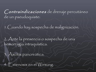 Contraindicaciones de drenaje percutáneo
de un pseudoquiste:
1.Cuando hay sospecha de malignización.
2. Ante la presencia o sospecha de una
hemorragia intraquística.
3. Ascitis pancreática.
4. Estenosis en el Wirsung.

 