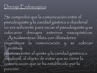 Drenaje Endoscopico:
Se comprobó que la comunicación entre el
pseudoquiste y la cavidad gástrica o duodenal
no era suficiente para vaciar el pseudoquiste y se
colocaron drenajes externos nasoquísticos.
Actualmentese dilata con dilatadores
neumáticos la comunicación y se colocan
prótesis
plásticas entre el quiste y la cavidad gástrica o
duodenal, al objeto de evitar que se cierre la
comunicación que se ha establecido por la
punción.

 