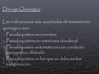 Drenaje Quirurgico
Las indicaciones más aceptadas de tratamiento
quirúrgico son:
1. Pseudoquistes recurrentes
2. Pseudoquistescon estenosis duodenal
3. Pseudoquistes sintomáticos con conducto
pancreático dilatado
4. Pseudoquistes en los que se deba excluir
malignización.

 