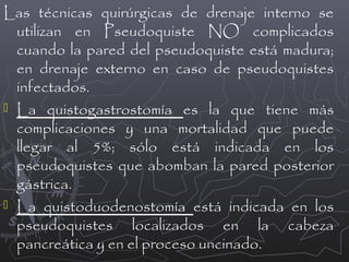 Las técnicas quirúrgicas de drenaje interno se
utilizan en Pseudoquiste NO complicados
cuando la pared del pseudoquiste está madura;
en drenaje externo en caso de pseudoquistes
infectados.
 La quistogastrostomía es la que tiene más
complicaciones y una mortalidad que puede
llegar al 5%; sólo está indicada en los
pseudoquistes que abomban la pared posterior
gástrica.
 La quistoduodenostomía está indicada en los
pseudoquistes localizados en la cabeza
pancreática y en el proceso uncinado.

 