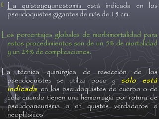 

La quistoyeyunostomía está indicada en los
pseudoquistes gigantes de más de 15 cm.

Los porcentajes globales de morbimortalidad para
estos procedimientos son de un 5% de mortalidad
y un 24% de complicaciones.
La técnica quirúrgica de resección de los
pseudoquistes se utiliza poco y sólo está
indicada en los pseudoquistes de cuerpo o de
cola cuando tienen una hemorragia por rotura de
pseudoaneurisma o en quistes verdaderos o
neoplásicos

 