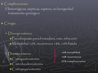 ► Complicaciones

Hemorrágicas, sépticas, ruptura, no benignidad
tratamiento quirúrgico

► Cirugía

 Drenaje externo
►Pseudoquiste pared inmadura, roto, infección
►Mortalidad 10%, recurrencia 18%, 10% fïstula

 Drenaje interno
►Cistogastrostomía

►Cistoduodenostomía
►Cistoyeyunostomía

10% mortalidad
10% recurrencia
35% complicaciones

 