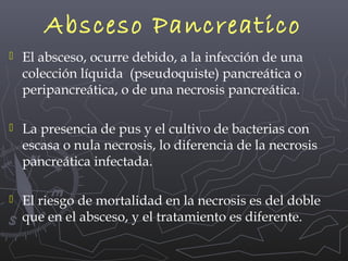 Absceso Pancreatico


El absceso, ocurre debido, a la infección de una
colección líquida (pseudoquiste) pancreática o
peripancreática, o de una necrosis pancreática.



La presencia de pus y el cultivo de bacterias con
escasa o nula necrosis, lo diferencia de la necrosis
pancreática infectada.



El riesgo de mortalidad en la necrosis es del doble
que en el absceso, y el tratamiento es diferente.

 
