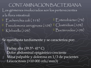 CONTAMINACION BACTERIANA
Los gérmenes involucrados son los pertenecientes
a la flora intestinal:
 Enterobácter (7%)
 Escherichia coli ( 51%)
 Pseudomona aeruginosa (10%)  Clostridium (10%)
 Bacteroides (10%)
 Klebsiella (10%)
Se manifiesta tardíamente y se caracteriza por:
Fiebre alta (39.5°- 41° C)
Dolor abdominal epigástrico creciente
Masa palpable y dolorosa en 1/3 de pacientes
Leucocitosis (>10 000 cels/mm3)

 