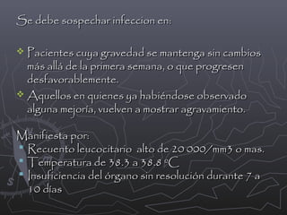 Se debe sospechar infeccion en:
 Pacientes cuya gravedad se mantenga sin cambios

más allá de la primera semana, o que progresen
desfavorablemente.
 Aquellos en quienes ya habiéndose observado
alguna mejoría, vuelven a mostrar agravamiento.

Manifiesta por:
 Recuento leucocitario alto de 20 000/mm3 o mas.
 Temperatura de 38.3 a 38.8 ºC
 Insuficiencia del órgano sin resolución durante 7 a
10 días

 