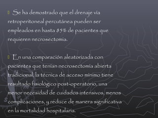 

Se ha demostrado que el drenaje vía

retroperitoneal percutánea pueden ser
empleados en hasta 85% de pacientes que
requieren necrosectomia.


En una comparación aleatorizada con

pacientes que tenían necrosectomía abierta
tradicional, la técnica de acceso mínimo tiene
resultado fisiológico post-operatorio, una
menor necesidad de cuidados intensivos, menos
complicaciones, y reduce de manera significativa
en la mortalidad hospitalaria.

 