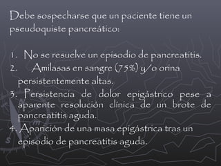 Debe sospecharse que un paciente tiene un
pseudoquiste pancreático:
1. No se resuelve un episodio de pancreatitis.
2. Amilasas en sangre (75%) y/o orina
persistentemente altas.
3. Persistencia de dolor epigástrico pese a
aparente resolución clínica de un brote de
pancreatitis aguda.
4. Aparición de una masa epigástrica tras un
episodio de pancreatitis aguda.

 