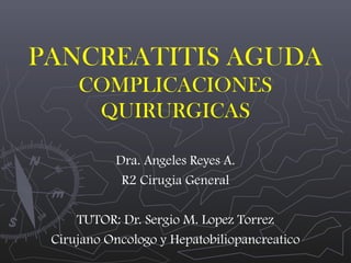 PANCREATITIS AGUDA
COMPLICACIONES
QUIRURGICAS
Dra. Angeles Reyes A.
R2 Cirugia General
TUTOR: Dr. Sergio M. Lopez Torrez
Cirujano Oncologo y Hepatobiliopancreatico

 