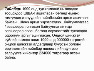 Тайлбар: 1999 онд тус компани нь элэгдэл
тооцохдоо ШША-г ашигласан бөгөөд өмнөх
жилүүдэд жилүүдийн нийлбэрийн аргыг ашиглаж
байсан. Шинэ аргыг хэрэглэхдээ...байгууллагаас
/ зөвшөөрөл олгосон байгууллагын нэр/
зөвшөөрөл авсан бөгөөд өөрчлөлтийг тусгахдаа
одоогийн аргыг ашигласан. Онцгой шинжтэй
зүйлийн өмнөх ашиг 1999 онд 900000 төгрөгийн
онцгой шинжтэй алдагдлаар буурсан боловч
өөрчлөлтийн нийлбэр нөлөөллийн дүнгээр
залруулга хийснээр 234000 төгрөгөөр өссөн
байна.

 