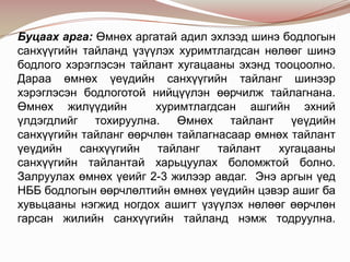 Буцаах арга: Өмнөх аргатай адил эхлээд шинэ бодлогын
санхүүгийн тайланд үзүүлэх хуримтлагдсан нөлөөг шинэ
бодлого хэрэглэсэн тайлант хугацааны эхэнд тооцоолно.
Дараа өмнөх үеүдийн санхүүгийн тайланг шинээр
хэрэглэсэн бодлоготой нийцүүлэн өөрчилж тайлагнана.
Өмнөх жилүүдийн
хуримтлагдсан ашгийн эхний
үлдэгдлийг тохируулна. Өмнөх тайлант үеүдийн
санхүүгийн тайланг өөрчлөн тайлагнасаар өмнөх тайлант
үеүдийн
санхүүгийн
тайланг
тайлант
хугацааны
санхүүгийн тайлантай харьцуулах боломжтой болно.
Залруулах өмнөх үеийг 2-3 жилээр авдаг. Энэ аргын үед
НББ бодлогын өөрчлөлтийн өмнөх үеүдийн цэвэр ашиг ба
хувьцааны нэгжид ногдох ашигт үзүүлэх нөлөөг өөрчлөн
гарсан жилийн санхүүгийн тайланд нэмж тодруулна.

 