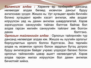 Балансын алдаа : Хөрөнгө өр төлбөрийн дансанд
нөлөөлдөг алдаа бөгөөд ихэвчлэн дансыг буруу
ангилснаас үүсдэг. Жишээ нь: Урт хугацаат өрийн бичгийн
богино хугацаант өрийн хэсэгт ангилах, ийм алдааг
илрүүлсэн үед нь дахин ангилах шаардлагатай. Хэрэв
зэрэгцүүлсэн санхүүгийн тайлан бэлтгэж байгаа бол
алдаа гарсан жилийн санхүүгийн тайланг зөв болгон
дахин
бэлтгэнэ.
Орлогын тайлангийн алдаа : Орлогын тайлангийн түр
дансанд нөлөөлдөг алдаа юм. Жишээ нь хүүгийн орлогыг
борлуулалтын орлого болгон бүртгэсэн. Энэ төрлийн
алдаа нь ихэвчлэн орлого болон зардлын бүтэц дотроо
буруу ангилагдсан байдаг учраас үлдэгдэл баланс болон
орлогын тайлангийн цэвэр ашигт нөлөөлдөггүй. Хэрэв
алдаа гарсан жилээ илрүүлсэн бол дахин ангилах
бичилтийг хийнэ.

 