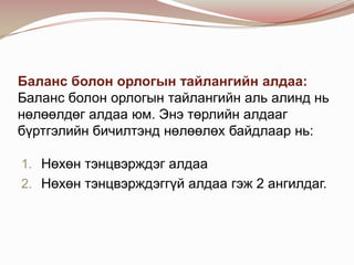 Баланс болон орлогын тайлангийн алдаа:
Баланс болон орлогын тайлангийн аль алинд нь
нөлөөлдөг алдаа юм. Энэ төрлийн алдааг
бүртгэлийн бичилтэнд нөлөөлөх байдлаар нь:
1. Нөхөн тэнцвэрждэг алдаа
2. Нөхөн тэнцвэрждэггүй алдаа гэж 2 ангилдаг.

 