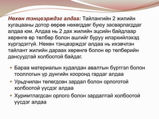 Нөхөн тэнцвэрждэг алдаа: Тайлангийн 2 жилийн
хугацааны дотор өөрөө нөхөгддөг буюу засварлагддаг
алдаа юм. Алдаа нь 2 дах жилийн эцсийн байдлаар
хөрөнгө өр төлбөр болон ашгийг буруу илэрхийлэхэд
хүргэдэггүй. Нөхөн тэнцвэрждэг алдаа нь ихэвчлэн
тайлант жилийн дараах хөрөнгө болон өр төлбөрийн
дансуудтай холбоотой байдаг.
 Бараа материалын худалдан авалтын бүртгэл болон

тооллогын үр дүнгийн хооронд гардаг алдаа
 Урьдчилан төлөгдсөн зардал болон орлоготой
холбоотой үүсдэг алдаа
 Хуримтлагдсан орлого болон зардалтай холбоотой
үүсдэг алдаа

 