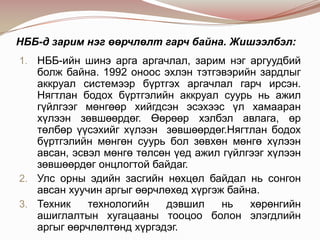 НББ-д зарим нэг өөрчлөлт гарч байна. Жишээлбэл:
1. НББ-ийн шинэ арга аргачлал, зарим нэг аргуудбий

болж байна. 1992 оноос эхлэн тэтгэвэрийн зардлыг
аккруал системээр бүртгэх аргачлал гарч ирсэн.
Нягтлан бодох бүртгэлийн аккруал суурь нь ажил
гүйлгээг мөнгөөр хийгдсэн эсэхээс үл хамааран
хүлээн зөвшөөрдөг. Өөрөөр хэлбэл авлага, өр
төлбөр үүсэхийг хүлээн зөвшөөрдөг.Нягтлан бодох
бүртгэлийн мөнгөн суурь бол зөвхөн мөнгө хүлээн
авсан, эсвэл мөнгө төлсөн үед ажил гүйлгээг хүлээн
зөвшөөрдөг онцлогтой байдаг.
2. Улс орны эдийн засгийн нөхцөл байдал нь сонгон
авсан хуучин аргыг өөрчлөхөд хүргэж байна.
3. Техник
технологийн
дэвшил
нь
хөрөнгийн
ашиглалтын хугацааны тооцоо болон элэгдлийн
аргыг өөрчлөлтөнд хүргэдэг.

 