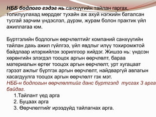 НББ бодлого гэдэг нь санхүүгийн тайлан гаргах,
толилуулахад мөрддөг тухайн аж ахуй нэгжийн баталсан
тусгай зарчим үндэслэл, дүрэм, журам болон практик үйл
ажиллагаа юм.

Бүртгэлийн бодлогын өөрчлөлтийг компаний санхүүгийн
тайлан дахь ажил гүйлгээ, үйл явдлыг илүү тохиромжтой
байдлаар илэрхийлэх зорилгоор хийдэг. Жишээ нь: үндсэн
хөрөнгийн элэгдэл тооцох аргын өөрчлөлт, бараа
материалын өртөг тооцох аргын өөрчлөлт, урт хугацаат
гэрээт ажлыг бүртгэх аргын өөрчлөлт, найдваргүй авлагын
хасагдуулга тооцох аргын өөрчлөлт гэх мэт.
НББ-н бодлогын өөрчлөлтийг данс бүртгэлд тусгах 3 арга
байдаг.
1.Тайлант үед арга
2. Буцаах арга
3. Өөрчлөлтийг ирээдүйд тайлагнах арга.

 