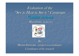 Evaluation of the
“See it, Hear it, Say it “ Campaign
Visibility research
Macedonia, YEAR 2008

By
Marina Pavlovska – project co-coordinator
Coordinator of the research

 