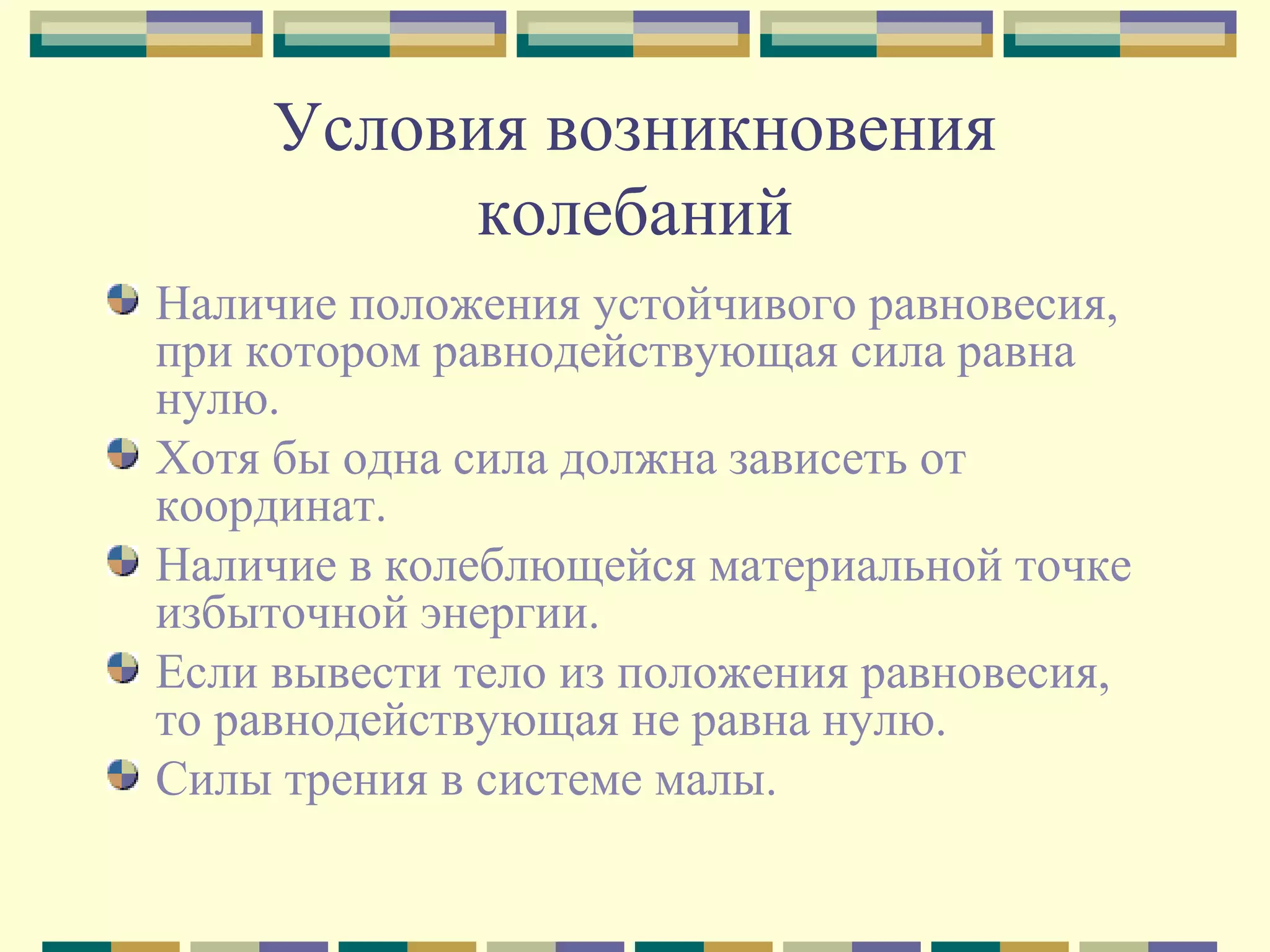 Условия возникновения
колебаний
Наличие положения устойчивого равновесия,
при котором равнодействующая сила равна
нулю.
Хотя бы одна сила должна зависеть от
координат.
Наличие в колеблющейся материальной точке
избыточной энергии.
Если вывести тело из положения равновесия,
то равнодействующая не равна нулю.
Силы трения в системе малы.

 