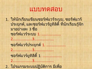 แบบทดสอบ
1. ให้นักเรียนเขียนซอร์ฟแวร์ระบบ, ซอร์ฟแวร์
ประยุกต์, และซอร์ฟแวร์ยูทิลิตี้ ที่นักเรียนรู้จัก
มาอย่างละ 3 ชือ
่
ซอร์ฟแวร์ระบบ 1. ...................
2...................3...................
ซอร์ฟแวร์ประยุกต์ 1. ...................
2...................3...................
ซอร์ฟแวร์ยูทิลิตี้ 1. ...................
2...................3...................
2. โปรแกรมระบบปฏิบติการ มีเพื่อ
ั

 
