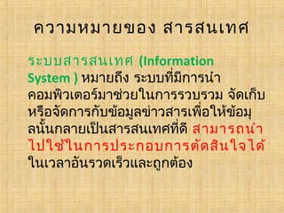 ความหมายของ สารสนเทศ
ระบบสารสนเทศ (Information
System ) หมายถึง ระบบที่มีการนำา
คอมพิวเตอร์มาช่วยในการรวบรวม จัดเก็บ
หรือจัดการกับข้อมูลข่าวสารเพื่อให้ข้อมุ
ลนั้นกลายเป็นสารสนเทศที่ดี สามารถนำา
ไปใช้ใ นการประกอบการตัด สิน ใจได้
ในเวลาอันรวดเร็วและถูกต้อง 

 