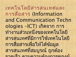เทคโนโลยีส ารสนเทศและ
การสือ สาร (Information
่
and Communication Techn
ologies –ICT) เกิดจาก การ
ทำางานส่วนหนึ่งของเทคโนโลยี
สารสนเทศที่มการใช้เทคโนโลยี
ี
การสื่อสารเพือให้ได้ข้อมูล
่
สารสนเทศที่สมบูรณ์ ถูกต้อง

 