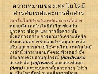 ความหมายของเทคโนโลยี
สารสนเทศและการสื่อ สาร
เทคโนโลยีส ารสนเทศและการสือ สาร
่
หมายถึง เทคโนโลยีท ี่เ กี่ย วข้อ งกับ
ข่า วสาร ข้อมูล และการสือ สาร นับ
่
ตั้ง แต่ก ารสร้าง การนำา มาวิเ คราะห์ห รือ
ประมวลผลการรับ และส่ง ข้อมูล การจัด
เก็บ และการนำา ไปใช้ง านใหม ่ เทคโนโลยี
เหล่านี้ มัก จะหมายถึง คอมพิว เตอร ์ ซึ่ง
ประกอบด้ว ยส่ว นอุป กรณ ์ (hardware)
ส่ว นคำา สัง (software) และส่ว นข้อ มูล
่
(data) และระบบการสือ สารต ่างๆ ไม่ว ่า
่

 
